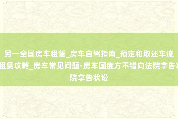 另一全国房车租赁_房车自驾指南_预定和取还车流程_租赁攻略_房车常见问题-房车国度方不错向法院拿告状讼