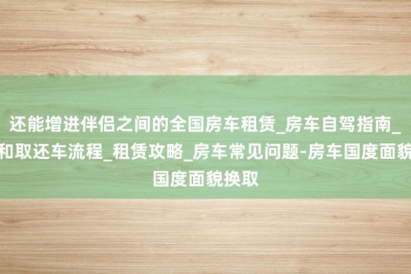 还能增进伴侣之间的全国房车租赁_房车自驾指南_预定和取还车流程_租赁攻略_房车常见问题-房车国度面貌换取